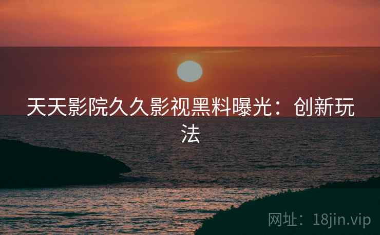 天天影院久久影视黑料曝光：创新玩法