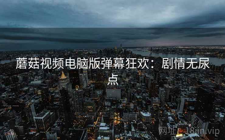 蘑菇视频电脑版弹幕狂欢：剧情无尿点