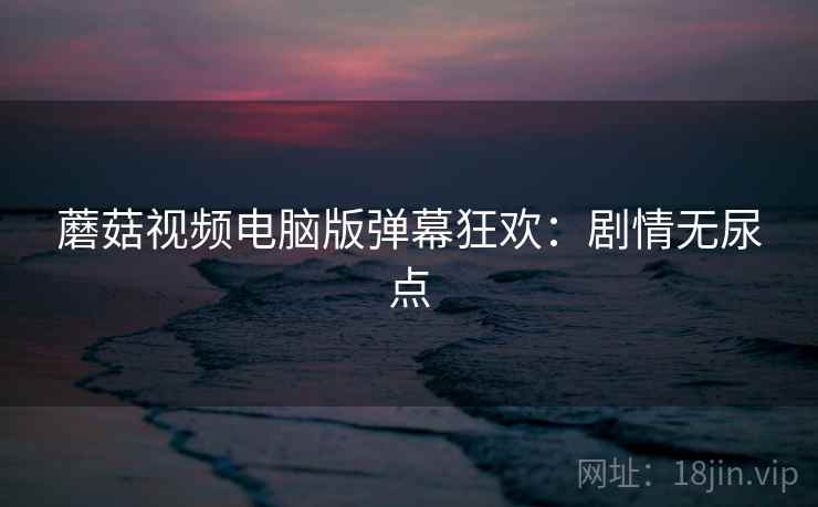 蘑菇视频电脑版弹幕狂欢：剧情无尿点