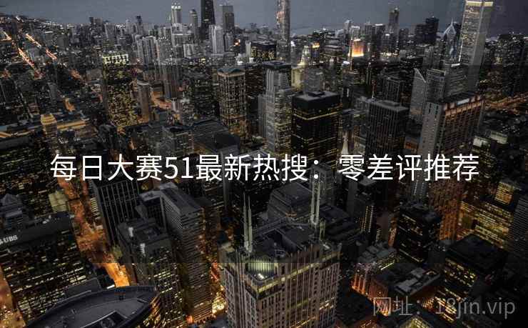 每日大赛51最新热搜：零差评推荐
