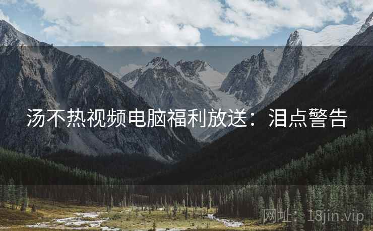 汤不热视频电脑福利放送：泪点警告