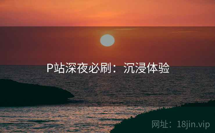 P站深夜必刷：沉浸体验