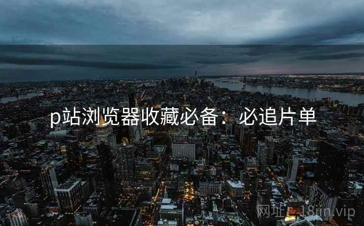 p站浏览器收藏必备：必追片单