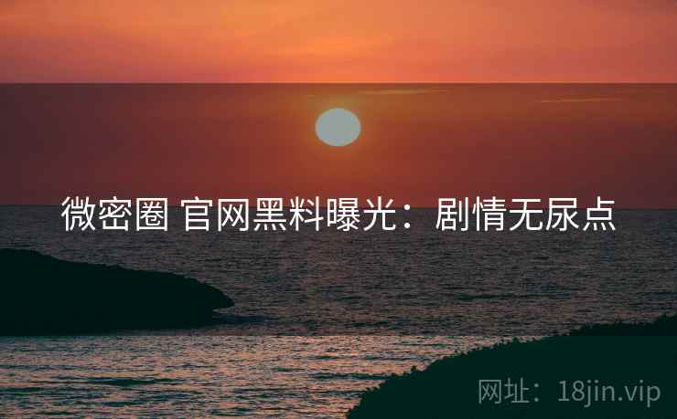 微密圈 官网黑料曝光:剧情无尿点