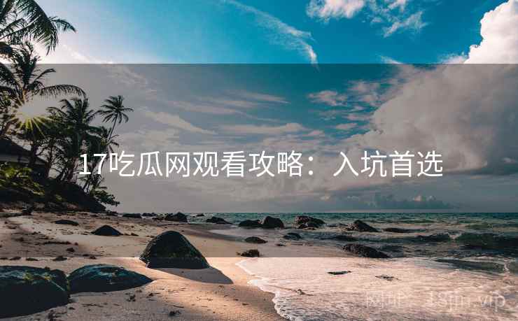 17吃瓜网观看攻略：入坑首选