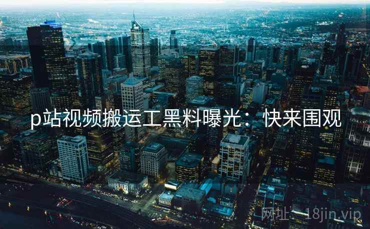 p站视频搬运工黑料曝光：快来围观