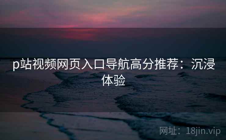 p站视频网页入口导航高分推荐：沉浸体验